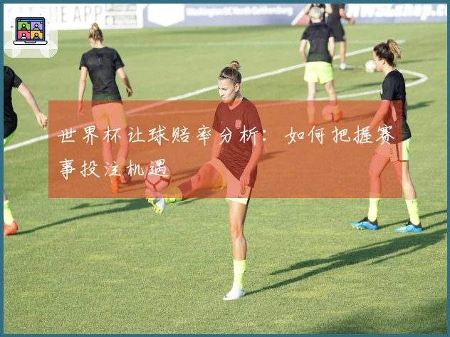 世界杯让球赔率分析：如何把握赛事投注机遇