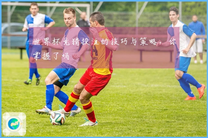 世界杯竞猜投注的技巧与策略，你掌握了吗